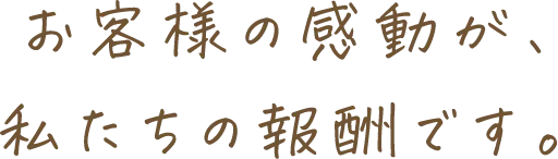 お客様の感動が、私たちの報酬です。